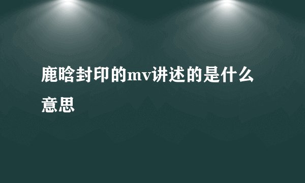 鹿晗封印的mv讲述的是什么意思