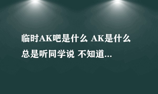 临时AK吧是什么 AK是什么 总是听同学说 不知道是什么 进去看了看也不知道是什么