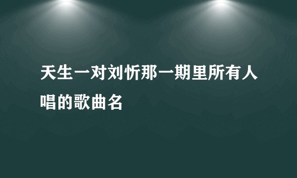 天生一对刘忻那一期里所有人唱的歌曲名