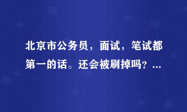 北京市公务员，面试，笔试都第一的话。还会被刷掉吗？ 外地人考过来，你懂的。担心幕后操作
