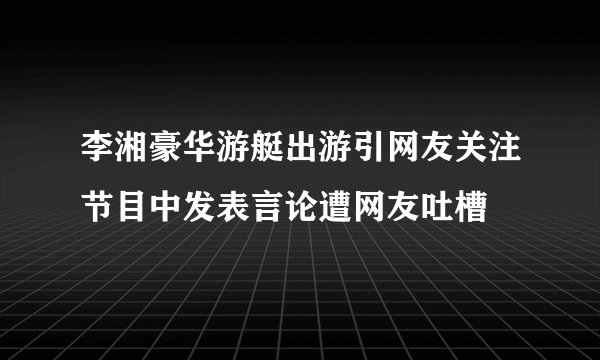 李湘豪华游艇出游引网友关注节目中发表言论遭网友吐槽