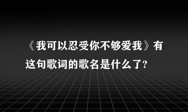 《我可以忍受你不够爱我》有这句歌词的歌名是什么了?