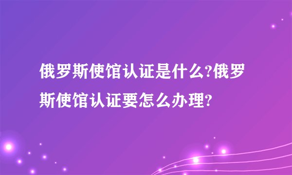俄罗斯使馆认证是什么?俄罗斯使馆认证要怎么办理?