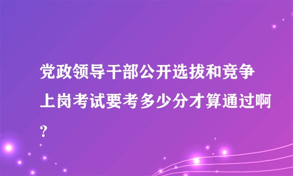 党政领导干部公开选拔和竞争上岗考试要考多少分才算通过啊？