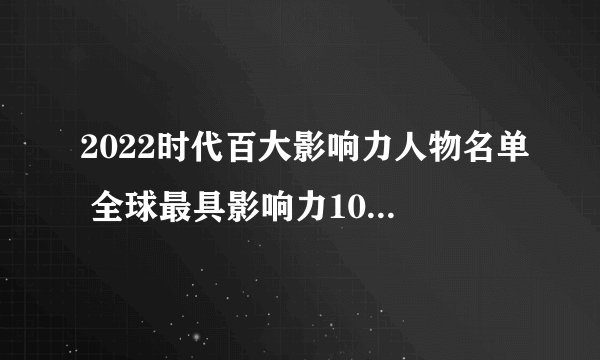2022时代百大影响力人物名单 全球最具影响力100位人物 全球最具影响力人物榜单