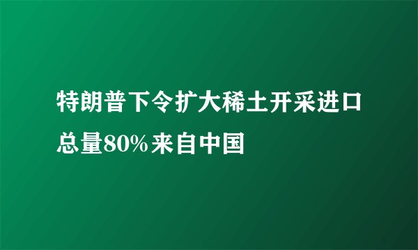 特朗普下令扩大稀土开采进口总量80%来自中国