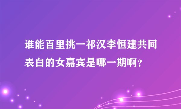 谁能百里挑一祁汉李恒建共同表白的女嘉宾是哪一期啊？
