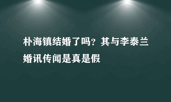 朴海镇结婚了吗？其与李泰兰婚讯传闻是真是假