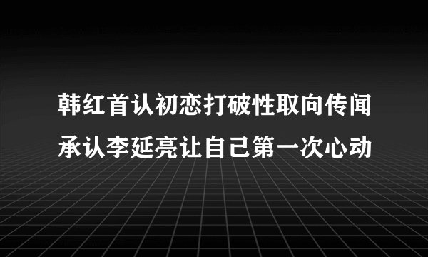 韩红首认初恋打破性取向传闻承认李延亮让自己第一次心动