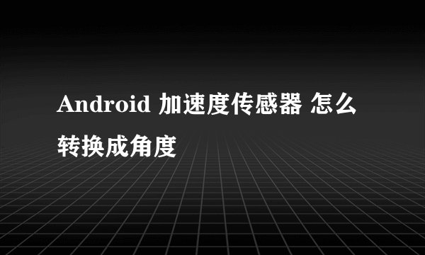 Android 加速度传感器 怎么转换成角度