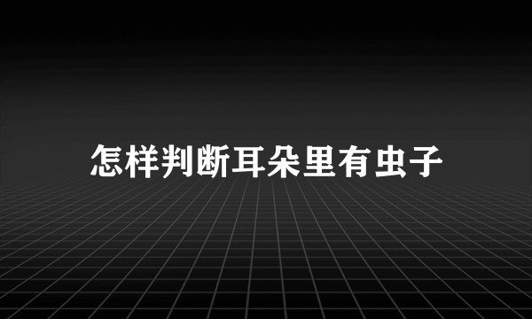 怎样判断耳朵里有虫子